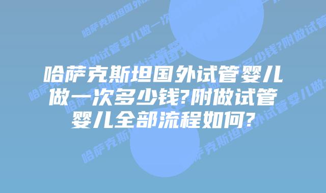哈萨克斯坦国外试管婴儿做一次多少钱?附做试管婴儿全部流程如何?