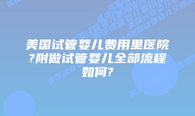 美国试管婴儿费用里医院?附做试管婴儿全部流程如何?