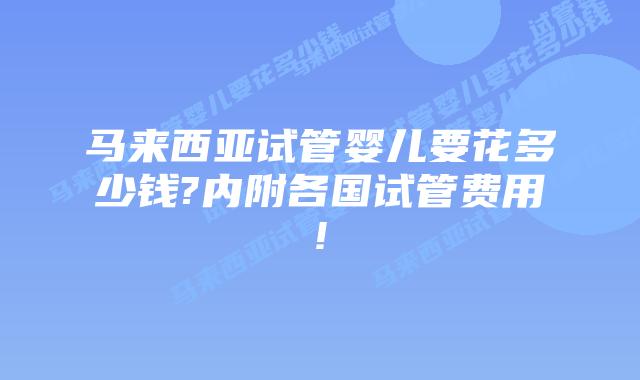 马来西亚试管婴儿要花多少钱?内附各国试管费用!