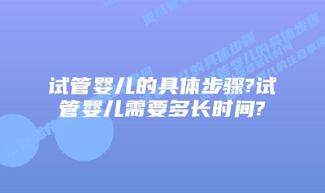 试管婴儿的具体步骤?试管婴儿需要多长时间?