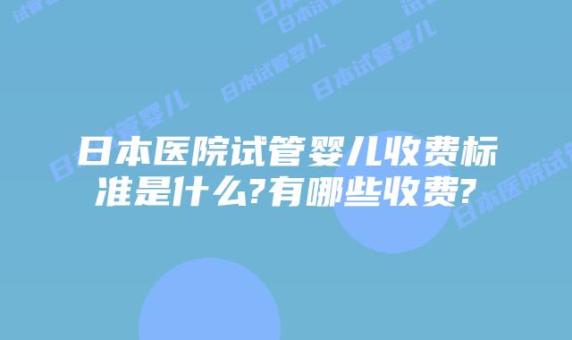 日本医院试管婴儿收费标准是什么?有哪些收费?