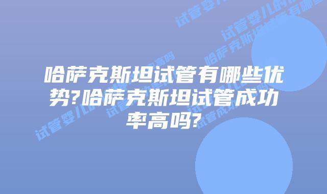 哈萨克斯坦试管有哪些优势?哈萨克斯坦试管成功率高吗?