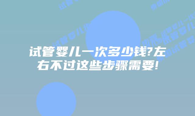 试管婴儿一次多少钱?左右不过这些步骤需要!