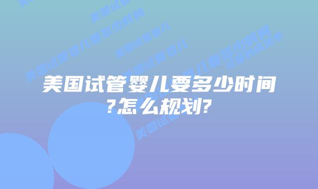美国试管婴儿要多少时间?怎么规划?