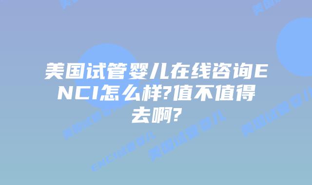 美国试管婴儿在线咨询ENCI怎么样?值不值得去啊?