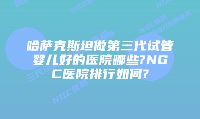 哈萨克斯坦做第三代试管婴儿好的医院哪些?NGC医院排行如何?
