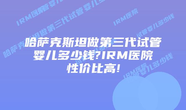 哈萨克斯坦做第三代试管婴儿多少钱?IRM医院性价比高!