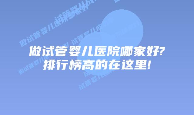 做试管婴儿医院哪家好?排行榜高的在这里!
