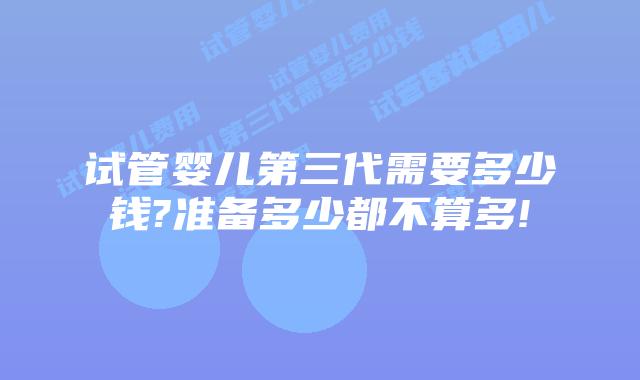 试管婴儿第三代需要多少钱?准备多少都不算多!