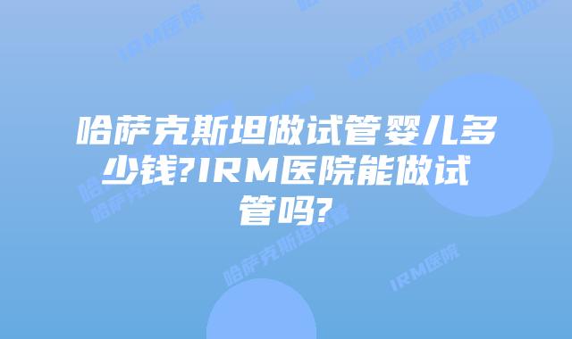 哈萨克斯坦做试管婴儿多少钱?IRM医院能做试管吗?