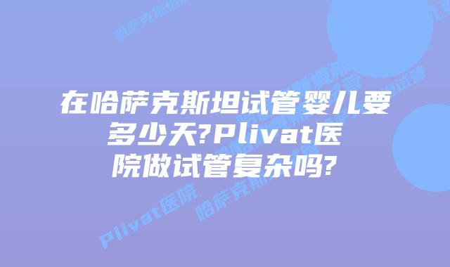 在哈萨克斯坦试管婴儿要多少天?Plivat医院做试管复杂吗?