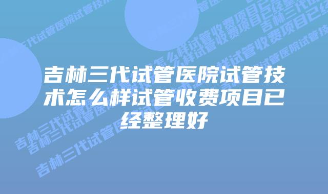 吉林三代试管医院试管技术怎么样试管收费项目已经整理好