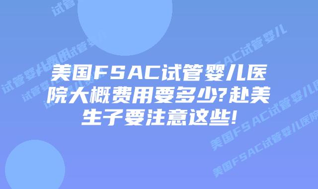美国FSAC试管婴儿医院大概费用要多少?赴美生子要注意这些!