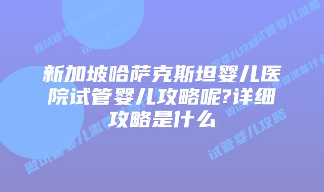新加坡哈萨克斯坦婴儿医院试管婴儿攻略呢?详细攻略是什么