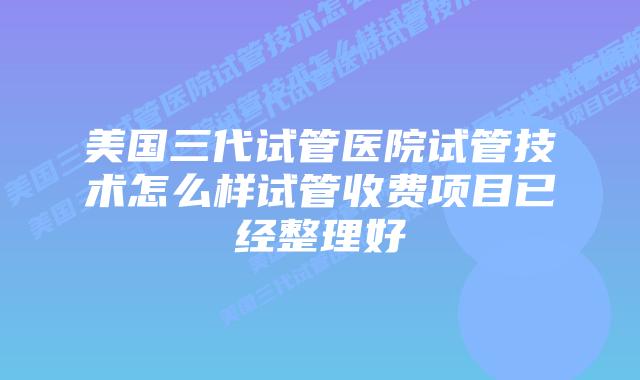 美国三代试管医院试管技术怎么样试管收费项目已经整理好