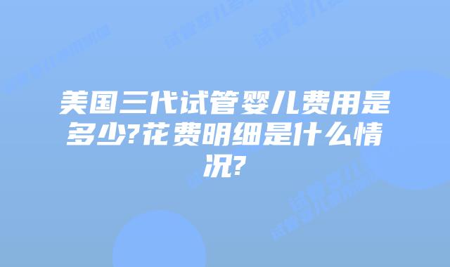 美国三代试管婴儿费用是多少?花费明细是什么情况?