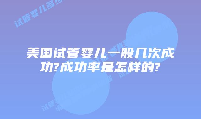 美国试管婴儿一般几次成功?成功率是怎样的?