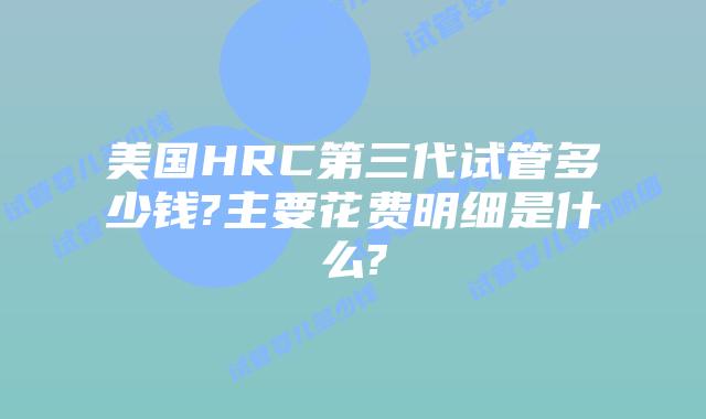 美国HRC第三代试管多少钱?主要花费明细是什么?