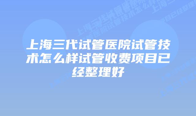 上海三代试管医院试管技术怎么样试管收费项目已经整理好