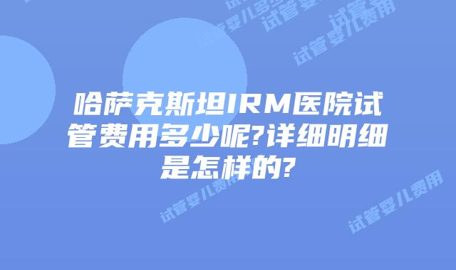哈萨克斯坦IRM医院试管费用多少呢?详细明细是怎样的?