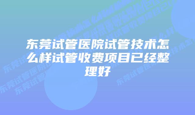 东莞试管医院试管技术怎么样试管收费项目已经整理好