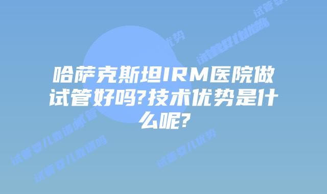 哈萨克斯坦IRM医院做试管好吗?技术优势是什么呢?