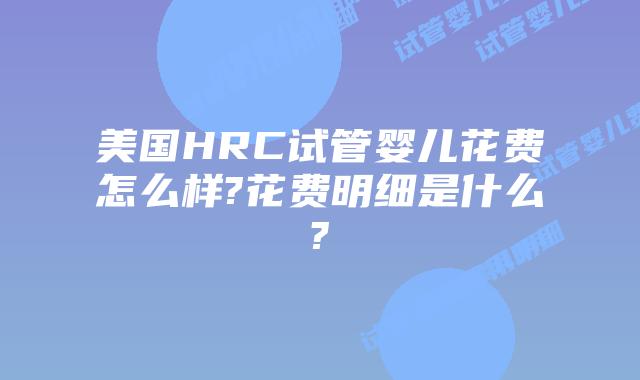 美国HRC试管婴儿花费怎么样?花费明细是什么?