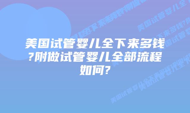 美国试管婴儿全下来多钱?附做试管婴儿全部流程如何?
