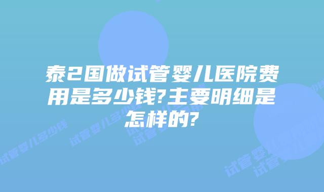 泰2国做试管婴儿医院费用是多少钱?主要明细是怎样的?