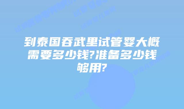 到泰国吞武里试管婴大概需要多少钱?准备多少钱够用?