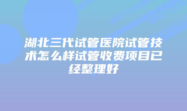 湖北三代试管医院试管技术怎么样试管收费项目已经整理好
