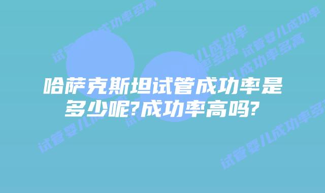 哈萨克斯坦试管成功率是多少呢?成功率高吗?