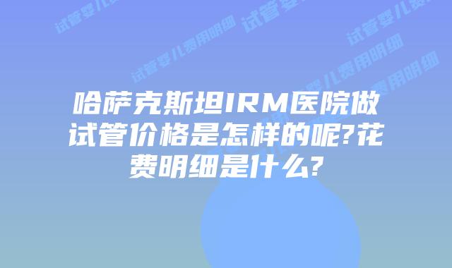 哈萨克斯坦IRM医院做试管价格是怎样的呢?花费明细是什么?