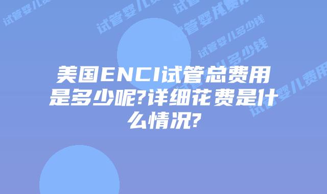 美国ENCI试管总费用是多少呢?详细花费是什么情况?