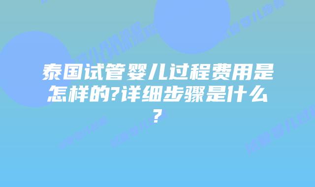 泰国试管婴儿过程费用是怎样的?详细步骤是什么?