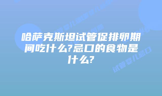 哈萨克斯坦试管促排卵期间吃什么?忌口的食物是什么?