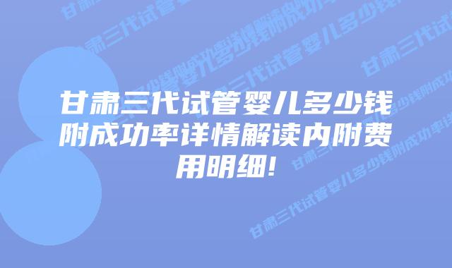 甘肃三代试管婴儿多少钱附成功率详情解读内附费用明细!