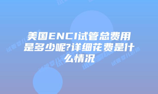 美国ENCI试管总费用是多少呢?详细花费是什么情况