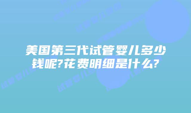 美国第三代试管婴儿多少钱呢?花费明细是什么?
