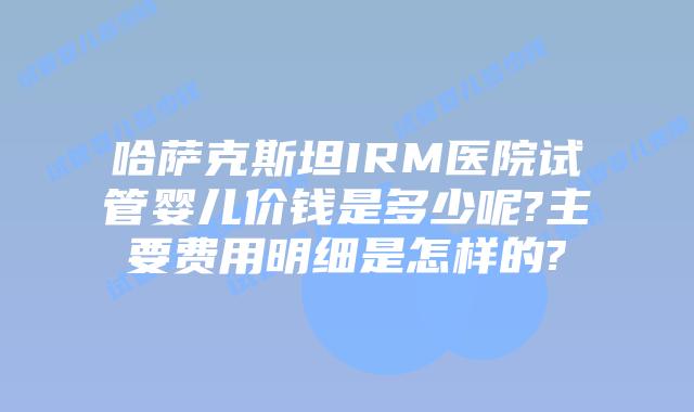 哈萨克斯坦IRM医院试管婴儿价钱是多少呢?主要费用明细是怎样的?