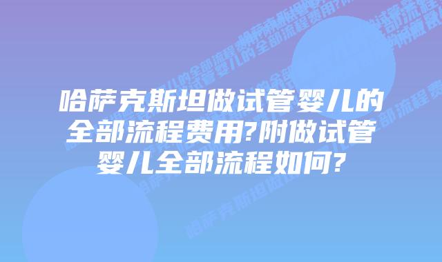 哈萨克斯坦做试管婴儿的全部流程费用?附做试管婴儿全部流程如何?