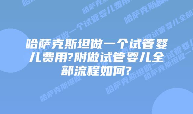 哈萨克斯坦做一个试管婴儿费用?附做试管婴儿全部流程如何?