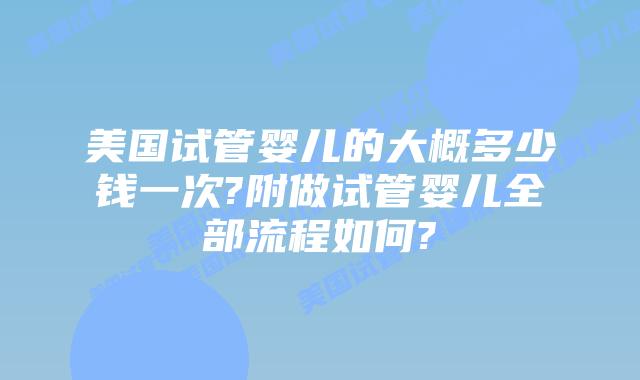 美国试管婴儿的大概多少钱一次?附做试管婴儿全部流程如何?
