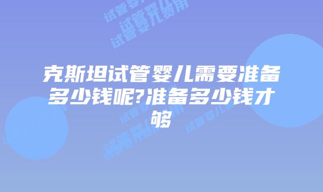 克斯坦试管婴儿需要准备多少钱呢?准备多少钱才够