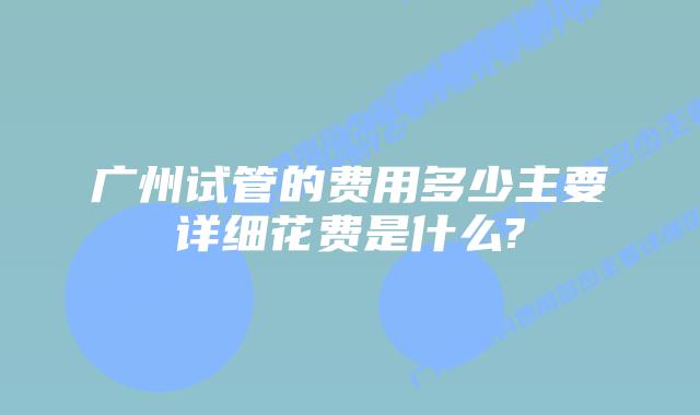 广州试管的费用多少主要详细花费是什么?