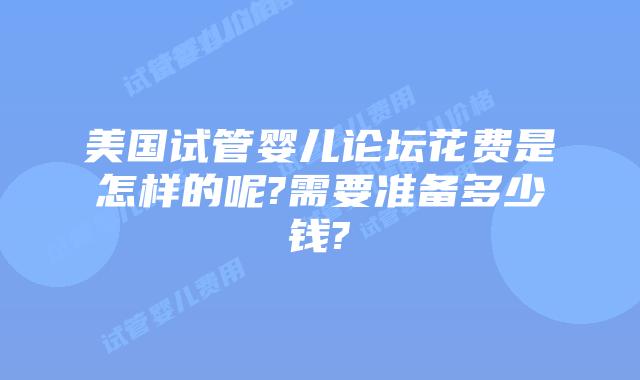美国试管婴儿论坛花费是怎样的呢?需要准备多少钱?