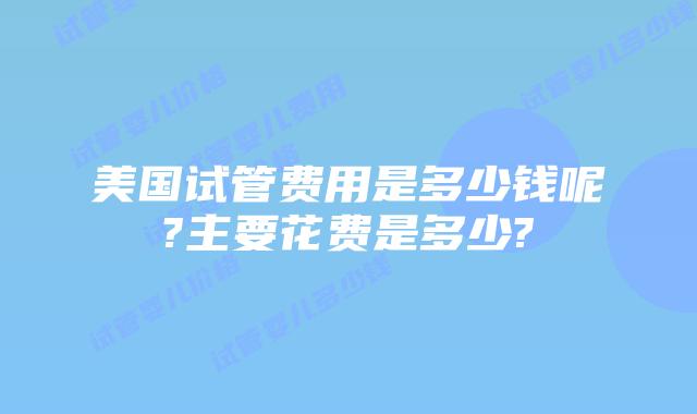 美国试管费用是多少钱呢?主要花费是多少?
