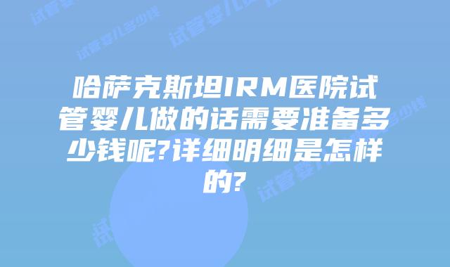 哈萨克斯坦IRM医院试管婴儿做的话需要准备多少钱呢?详细明细是怎样的?
