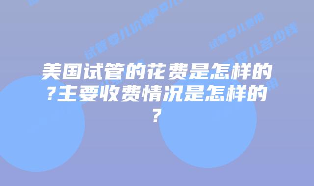 美国试管的花费是怎样的?主要收费情况是怎样的?