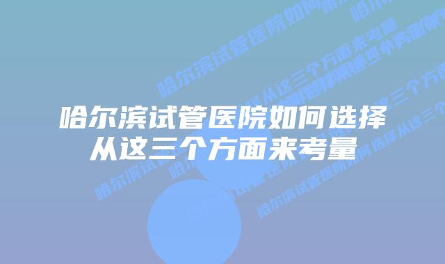 哈尔滨试管医院如何选择从这三个方面来考量